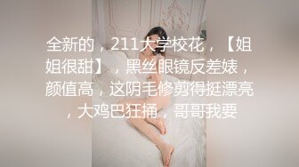 全新的，211大学校花，【姐姐很甜】，黑丝眼镜反差婊，颜值高，这阴毛修剪得挺漂亮，大鸡巴狂捅，哥哥我要