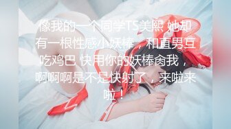 像我的一个同学TS美熙 她却有一根性感小妖棒，和直男互吃鸡巴 快用你的妖棒肏我，啊啊啊是不是快射了，来啦来啦！