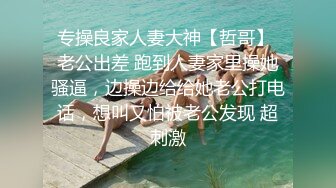 专操良家人妻大神【哲哥】 老公出差 跑到人妻家里操她骚逼，边操边给给她老公打电话，想叫又怕被老公发现 超刺激