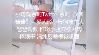 小母狗萝莉Twitter萝莉〖Y酱酱酱〗可爱人形小母狗被主人爸爸调教 稚嫩小骚穴被大肉棒狠干 清纯反差视觉超强