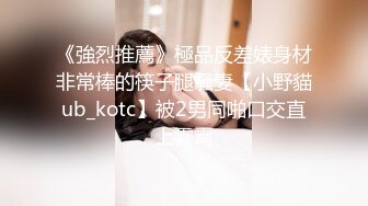 《強烈推薦》極品反差婊身材非常棒的筷子腿騷妻【小野貓ub_kotc】被2男同啪口交直上雲霄