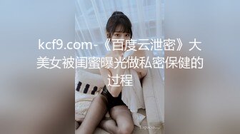 kcf9.com-《百度云泄密》大美女被闺蜜曝光做私密保健的过程