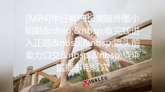 [MP4]牛仔裤细长美腿外围小姐姐&nbsp;&nbsp;收完钱进入正题&nbsp;&nbsp;镜头前卖力口交&nbsp;&nbsp;骑乘猛插多毛骚穴