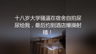 十八岁大学骚逼在宿舍自拍尿尿给我，最后约到酒店爆操射精！