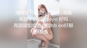 清纯萝莉可爱小姐姐TS清幽，来舔下姐姐的jiojio 好吗，再舔舔姐姐香香的bb oo好酥酥酥服~