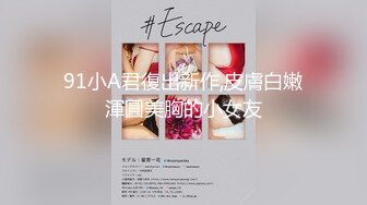 91小A君復出新作,皮膚白嫩渾圓美胸的小女友