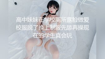 高中妹妹在学校厕所露脸做爱校服脱了换上制服先舔再操现在的学生真会玩