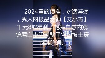 ❤️2024重磅顶推，对话淫荡，秀人网极品女神【艾小青】千元8部福利，艳舞自慰内窥镜看白带阴道壁子宫口被土豪灌肠啪啪