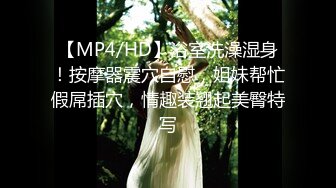 【MP4/HD】浴室洗澡湿身！按摩器震穴自慰，姐妹帮忙假屌插穴，情趣装翘起美臀特写