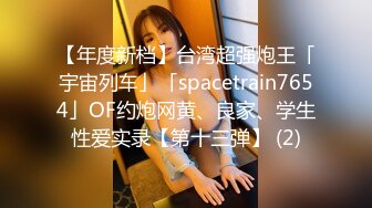 【年度新档】台湾超强炮王「宇宙列车」「spacetrain7654」OF约炮网黄、良家、学生性爱实录【第十三弹】 (2)