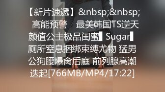 【新片速遞】&nbsp;&nbsp;✿高能预警✿ 最美韩国TS逆天颜值公主极品闺蜜▌Sugar▌厕所窒息捆绑束缚尤物 猛男公狗腰爆肏后庭 前列腺高潮迭起[766MB/MP4/17:22]