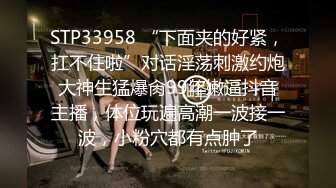 STP33958 “下面夹的好紧，扛不住啦”对话淫荡刺激约炮大神生猛爆肏99年嫩逼抖音主播，体位玩遍高潮一波接一波，小粉穴都有点肿了