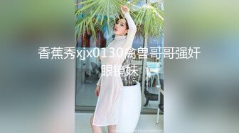 香蕉秀xjx0130禽兽哥哥强奸眼镜妹