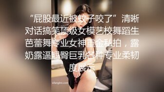 “屁股最近被蚊子咬了”清晰对话搞笑顶级女模艺校舞蹈生芭蕾舞专业女神重金私拍，露奶露逼翘臀巨乳各种专业柔韧度展示