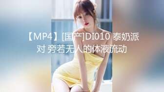 【MP4】[国产]DI010 泰奶派对 旁若无人的体液流动