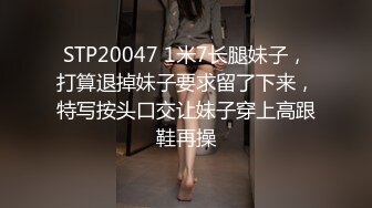 STP20047 1米7长腿妹子，打算退掉妹子要求留了下来，特写按头口交让妹子穿上高跟鞋再操