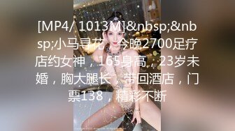 [MP4/ 1013M]&nbsp;&nbsp;小马寻花，今晚2700足疗店约女神，165身高，23岁未婚，胸大腿长，带回酒店，门票138，精彩不断