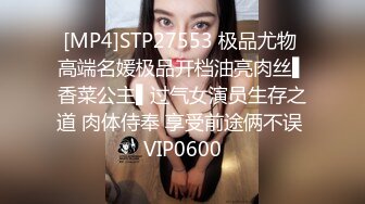 [MP4]STP27553 极品尤物 高端名媛极品开档油亮肉丝▌香菜公主▌过气女演员生存之道 肉体侍奉 享受前途俩不误 VIP0600