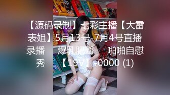 【源码录制】七彩主播【大雷表姐】5月13号-7月4号直播录播☣️爆乳肥臀☣️啪啪自慰秀☣️【19V】-0000 (1)