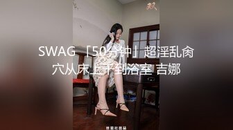 SWAG 「50分钟」超淫乱肏穴从床上干到浴室 吉娜