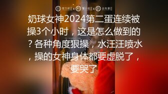 奶球女神2024第二蛋连续被操3个小时，这是怎么做到的？各种角度狠操，水汪汪喷水，操的女神身体都要虚脱了，要哭了