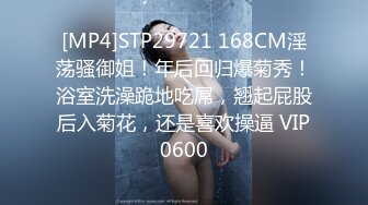 [MP4]STP29721 168CM淫荡骚御姐！年后回归爆菊秀！浴室洗澡跪地吃屌，翘起屁股后入菊花，还是喜欢操逼 VIP0600