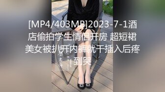 [MP4/403MB]2023-7-1酒店偷拍学生情侣开房 超短裙美女被扒开内裤就干插入后疼到哭