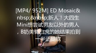 [MP4/ 952M] ED Mosaic&nbsp;&nbsp;新人！大四生Mini想尝试男友以外的男人，B奶美臀白虎的她结果拍到一半还腿软