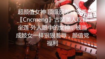 超颜值女神 顶级反差白富美〖Cncmeng〗古装美人观音坐莲 外人眼中的女神，被当成妓女一样狠狠羞辱，颜值党福利