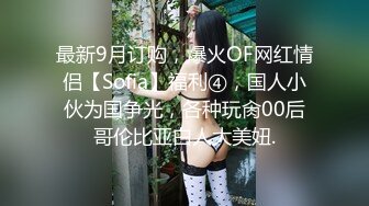 最新9月订购，爆火OF网红情侣【Sofia】福利④，国人小伙为国争光，各种玩肏00后哥伦比亚白人大美妞.