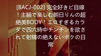 [BACJ-002] 完全好きピ目線！主観で楽しむ朝日りんの超絶美BODY！エロすぎるカラダで四六時中チンチンを欲されて射精の絶えないボクの日常