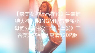 【最美女神极品推荐】牛逼推特大神 『KINGM』与专属小母狗分享性爱日记《虐爱》丰臀美穴各种操 高清720P版