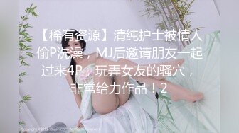 【稀有资源】清纯护士被情人偷P洗澡，MJ后邀请朋友一起过来4P，玩弄女友的骚穴，非常给力作品！2