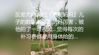 反差尤物少妇『诱塔妈妈』儿子的数学老师真的好厉害，被他拍了一堆视频…觉得每次的补习费都是用身体给的…