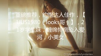 重磅推荐，约炮达人佳作，【UUS1980（looks哥）】，21岁学生妹，缠绵悱恻坠入爱河，小美女