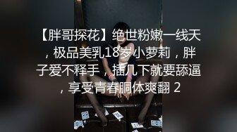 【胖哥探花】绝世粉嫩一线天，极品美乳18岁小萝莉，胖子爱不释手，插几下就要舔逼，享受青春胴体爽翻 2