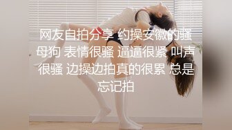 网友自拍分享 约操安徽的骚母狗 表情很骚 逼逼很紧 叫声很骚 边操边拍真的很累 总是忘记拍