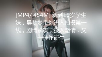 [MP4/ 454M] 新到19岁学生妹，吴梦梦带你进入拍摄第一线，剧情紧凑，投入激情，又一佳作诞生