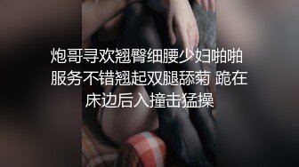 炮哥寻欢翘臀细腰少妇啪啪 服务不错翘起双腿舔菊 跪在床边后入撞击猛操