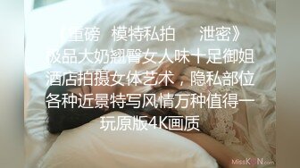 《重磅✅模特私拍㊙️泄密》极品大奶翘臀女人味十足御姐酒店拍摄女体艺术，隐私部位各种近景特写风情万种值得一玩原版4K画质