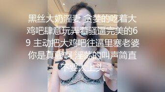 黑丝大奶淫妻 贪婪的吃着大鸡吧肆意玩弄着骚逼完美的69 主动把大鸡吧往逼里塞老婆你是真骚啊 淫荡的叫声简直不要太上头