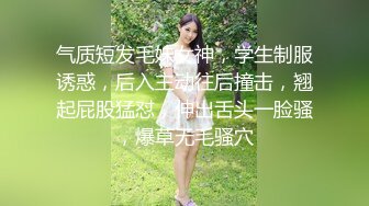 气质短发毛妹女神，学生制服诱惑，后入主动往后撞击，翘起屁股猛怼，伸出舌头一脸骚，爆草无毛骚穴