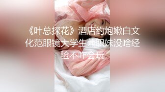 《叶总探花》酒店约炮嫩白文化范眼镜大学生兼职妹没啥经验不咋会玩