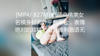 [MP4/ 827M] 气质高挑美女名模身材海外平台老金，表情绝对的戏精，道具被刺激语无伦次的高潮