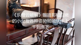 《乐橙云破解》眼镜哥和白嫩的小女友各种姿势啪啪从床上干到床下