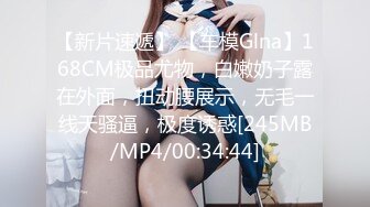 【新片速遞】 【车模Glna】168CM极品尤物，白嫩奶子露在外面，扭动腰展示，无毛一线天骚逼，极度诱惑[245MB/MP4/00:34:44]