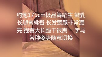 约炮175cm极品舞蹈生 嫩乳长腿蜜桃臀 长发飘飘非常漂亮 抱着大长腿干很爽 一字马各种姿势随意切换