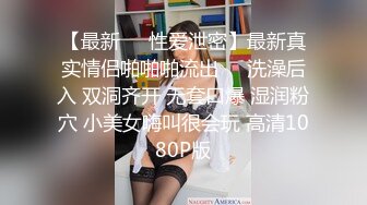 【最新❤️性爱泄密】最新真实情侣啪啪啪流出❤️洗澡后入 双洞齐开 无套口爆 湿润粉穴 小美女嗨叫很会玩 高清1080P版