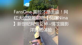 FansOne 露脸才是王道！网红大波反差御姐【倪娜Nina】新世纪网黄女神~情欲摄影洋肠初体验