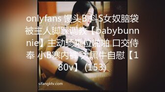 onlyfans 馒头B 抖S女奴脑袋被主人脚踩调教【babybunnnie】主动骑乘位啪啪 口交侍奉 小B塞内裤 大黑牛自慰【180v】 (153)